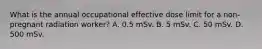 What is the annual occupational effective dose limit for a non-pregnant radiation worker? A. 0.5 mSv. B. 5 mSv. C. 50 mSv. D. 500 mSv.