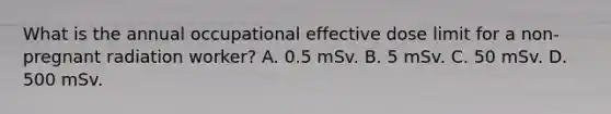 What is the annual occupational effective dose limit for a non-pregnant radiation worker? A. 0.5 mSv. B. 5 mSv. C. 50 mSv. D. 500 mSv.