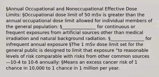 §Annual Occupational and Nonoccupational Effective Dose Limits: §Occupational dose limit of 50 mSv is greater than the annual occupational dose limit allowed for individual members of the general population: §_______________ for continuous or frequent exposures from artificial sources other than medical irradiation and natural background radiation. §_______________ for infrequent annual exposure §The 1 mSv dose limit set for the general public is designed to limit that exposure "to reasonable levels of risk comparable with risks from other common sources—10-4 to 10-6 annually: §Means an excess cancer risk of 1 chance in 10,000 to 1 chance in 1 million per year.