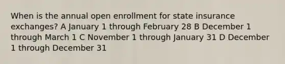 When is the annual open enrollment for state insurance exchanges? A January 1 through February 28 B December 1 through March 1 C November 1 through January 31 D December 1 through December 31