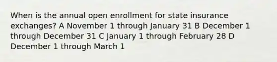 When is the annual open enrollment for state insurance exchanges? A November 1 through January 31 B December 1 through December 31 C January 1 through February 28 D December 1 through March 1