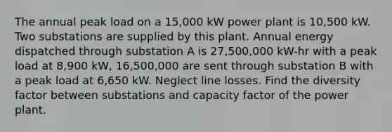 The annual peak load on a 15,000 kW power plant is 10,500 kW. Two substations are supplied by this plant. Annual energy dispatched through substation A is 27,500,000 kW-hr with a peak load at 8,900 kW, 16,500,000 are sent through substation B with a peak load at 6,650 kW. Neglect line losses. Find the diversity factor between substations and capacity factor of the power plant.