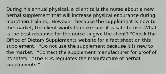 During his annual physical, a client tells the nurse about a new herbal supplement that will increase physical endurance during marathon training. However, because the supplement is new to the market, the client wants to make sure it is safe to use. What is the best response for the nurse to give the client? "Check the Office of Dietary Supplements website for a fact sheet on this supplement." "Do not use the supplement because it is new to the market." "Contact the supplement manufacturer for proof of its safety." "The FDA regulates the manufacture of herbal supplements."