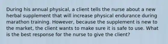 During his annual physical, a client tells the nurse about a new herbal supplement that will increase physical endurance during marathon training. However, because the supplement is new to the market, the client wants to make sure it is safe to use. What is the best response for the nurse to give the client?