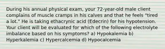 During his annual physical exam, your 72-year-old male client complains of muscle cramps in his calves and that he feels "tired a lot." He is taking ethacrynic acid (Edecrin) for his hypotension. Your client will be evaluated for which of the following electrolyte imbalance based on his symptoms? a) Hypokalemia b) Hyperkalemia c) Hypercalcemia d) Hypocalcemia