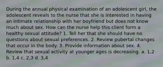 During the annual physical examination of an adolescent girl, the adolescent reveals to the nurse that she is interested in having an intimate relationship with her boyfriend but does not know much about sex. How can the nurse help this client form a healthy sexual attitude? 1. Tell her that she should have no questions about sexual preferences. 2. Review pubertal changes that occur in the body. 3. Provide information about sex. 4. Review that sexual activity at younger ages is decreasing. a. 1,2 b. 1,4 c. 2,3 d. 3,4