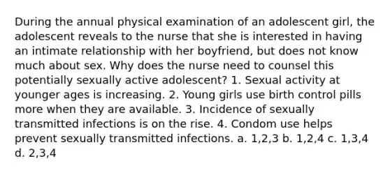 During the annual physical examination of an adolescent girl, the adolescent reveals to the nurse that she is interested in having an intimate relationship with her boyfriend, but does not know much about sex. Why does the nurse need to counsel this potentially sexually active adolescent? 1. Sexual activity at younger ages is increasing. 2. Young girls use birth control pills more when they are available. 3. Incidence of sexually transmitted infections is on the rise. 4. Condom use helps prevent sexually transmitted infections. a. 1,2,3 b. 1,2,4 c. 1,3,4 d. 2,3,4