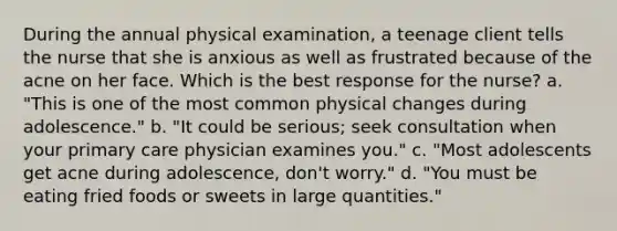 During the annual physical examination, a teenage client tells the nurse that she is anxious as well as frustrated because of the acne on her face. Which is the best response for the nurse? a. "This is one of the most common physical changes during adolescence." b. "It could be serious; seek consultation when your primary care physician examines you." c. "Most adolescents get acne during adolescence, don't worry." d. "You must be eating fried foods or sweets in large quantities."