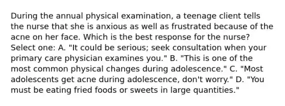 During the annual physical examination, a teenage client tells the nurse that she is anxious as well as frustrated because of the acne on her face. Which is the best response for the nurse? Select one: A. "It could be serious; seek consultation when your primary care physician examines you." B. "This is one of the most common physical changes during adolescence." C. "Most adolescents get acne during adolescence, don't worry." D. "You must be eating fried foods or sweets in large quantities."