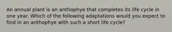 An annual plant is an anthophye that completes its life cycle in one year. Which of the following adaptations would you expect to find in an anthophye with such a short life cycle?