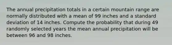 The annual precipitation totals in a certain mountain range are normally distributed with a mean of 99 inches and a standard deviation of 14 inches. Compute the probability that during 49 randomly selected years the mean annual precipitation will be between 96 and 98 inches.