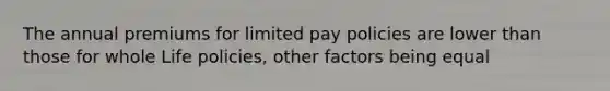 The annual premiums for limited pay policies are lower than those for whole Life policies, other factors being equal