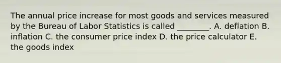 The annual price increase for most goods and services measured by the Bureau of Labor Statistics is called ________. A. deflation B. inflation C. the consumer price index D. the price calculator E. the goods index