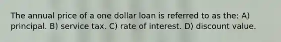 The annual price of a one dollar loan is referred to as the: A) principal. B) service tax. C) rate of interest. D) discount value.