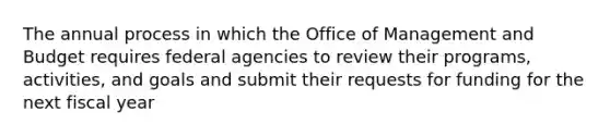 The annual process in which the Office of Management and Budget requires federal agencies to review their programs, activities, and goals and submit their requests for funding for the next fiscal year