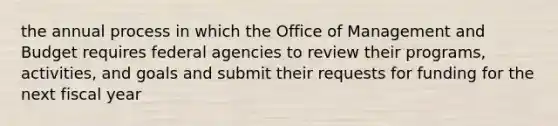 the annual process in which the Office of Management and Budget requires federal agencies to review their programs, activities, and goals and submit their requests for funding for the next fiscal year