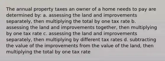 The annual property taxes an owner of a home needs to pay are determined by: a. assessing the land and improvements separately, then multiplying the total by one tax rate b. assessing the land and improvements together, then multiplying by one tax rate c. assessing the land and improvements separately, then multiplying by different tax rates d. subtracting the value of the improvements from the value of the land, then multiplying the total by one tax rate