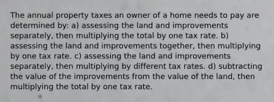 The annual property taxes an owner of a home needs to pay are determined by: a) assessing the land and improvements separately, then multiplying the total by one tax rate. b) assessing the land and improvements together, then multiplying by one tax rate. c) assessing the land and improvements separately, then multiplying by different tax rates. d) subtracting the value of the improvements from the value of the land, then multiplying the total by one tax rate.