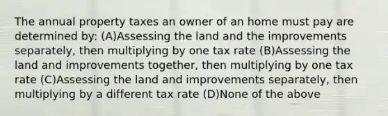 The annual property taxes an owner of an home must pay are determined by: (A)Assessing the land and the improvements separately, then multiplying by one tax rate (B)Assessing the land and improvements together, then multiplying by one tax rate (C)Assessing the land and improvements separately, then multiplying by a different tax rate (D)None of the above