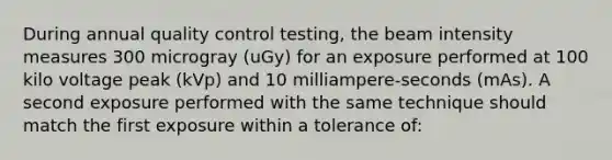 During annual quality control testing, the beam intensity measures 300 microgray (uGy) for an exposure performed at 100 kilo voltage peak (kVp) and 10 milliampere-seconds (mAs). A second exposure performed with the same technique should match the first exposure within a tolerance of: