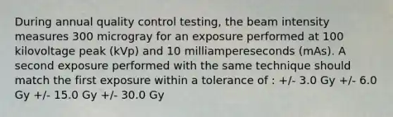 During annual quality control testing, the beam intensity measures 300 microgray for an exposure performed at 100 kilovoltage peak (kVp) and 10 milliampereseconds (mAs). A second exposure performed with the same technique should match the first exposure within a tolerance of : +/- 3.0 Gy +/- 6.0 Gy +/- 15.0 Gy +/- 30.0 Gy