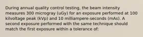 During annual quality control testing, the beam intensity measures 300 microgray (uGy) for an exposure performed at 100 kilvoltage peak (kVp) and 10 milliampere-seconds (mAs). A second exposure performed with the same technique should match the first exposure within a tolerance of: