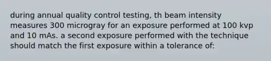 during annual quality control testing, th beam intensity measures 300 microgray for an exposure performed at 100 kvp and 10 mAs. a second exposure performed with the technique should match the first exposure within a tolerance of: