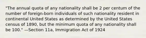 "The annual quota of any nationality shall be 2 per centum of the number of foreign-born individuals of such nationality resident in continental United States as determined by the United States census of 1890, but the minimum quota of any nationality shall be 100." —Section 11a, Immigration Act of 1924