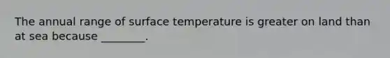 The annual range of <a href='https://www.questionai.com/knowledge/kkV3ggZUFU-surface-temperature' class='anchor-knowledge'>surface temperature</a> is greater on land than at sea because ________.