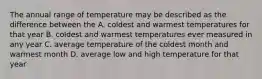 The annual range of temperature may be described as the difference between the A. coldest and warmest temperatures for that year B. coldest and warmest temperatures ever measured in any year C. average temperature of the coldest month and warmest month D. average low and high temperature for that year