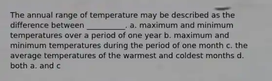 The annual range of temperature may be described as the difference between __________. a. maximum and minimum temperatures over a period of one year b. maximum and minimum temperatures during the period of one month c. the average temperatures of the warmest and coldest months d. both a. and c