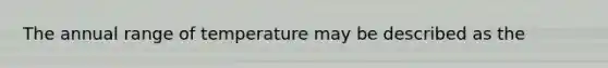 The annual range of temperature may be described as the