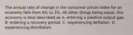 The annual rate of change in the consumer prices index for an economy falls from 6% to 3%. All other things being equal, this economy is best described as A- entering a positive output gap. B- entering a recovery period. C- experiencing deflation. D- experiencing disinflation.