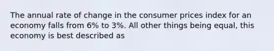 The annual rate of change in the consumer prices index for an economy falls from 6% to 3%. All other things being equal, this economy is best described as