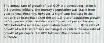 The annual rate of growth of real GDP in a developing nation is 0.3 percent.​ Initially, the​ country's population was stable from year to year.​ Recently, however, a significant increase in the​ nation's birthrate has raised the annual rate of population growth to 0.4 percent. Calculate the rate of growth of per capita real GDP before the increase in population growth _____. If the rate of growth of real GDP remains​ unchanged, calculate the new rate of growth of per capita real GDP following the increase in the birthrate. _____.