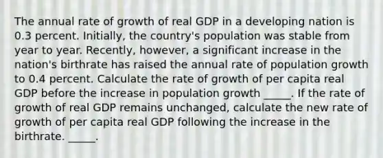 The annual rate of growth of real GDP in a developing nation is 0.3 percent.​ Initially, the​ country's population was stable from year to year.​ Recently, however, a significant increase in the​ nation's birthrate has raised the annual rate of population growth to 0.4 percent. Calculate the rate of growth of per capita real GDP before the increase in population growth _____. If the rate of growth of real GDP remains​ unchanged, calculate the new rate of growth of per capita real GDP following the increase in the birthrate. _____.