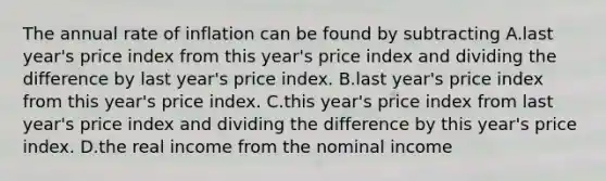 The annual rate of inflation can be found by subtracting A.last year's price index from this year's price index and dividing the difference by last year's price index. B.last year's price index from this year's price index. C.this year's price index from last year's price index and dividing the difference by this year's price index. D.the real income from the nominal income