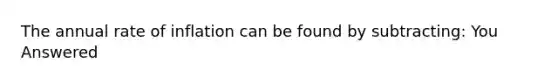 The annual rate of inflation can be found by subtracting: You Answered