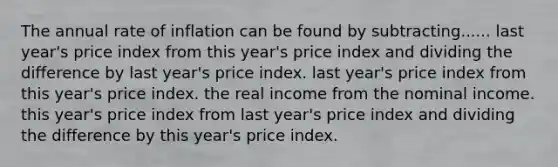 The annual rate of inflation can be found by subtracting...... last year's price index from this year's price index and dividing the difference by last year's price index. last year's price index from this year's price index. the real income from the nominal income. this year's price index from last year's price index and dividing the difference by this year's price index.