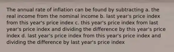 The annual rate of inflation can be found by subtracting a. the real income from the nominal income b. last year's price index from this year's price index c. this year's price index from last year's price index and dividing the difference by this year's price index d. last year's price index from this year's price index and dividing the difference by last year's price index