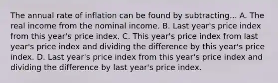 The annual rate of inflation can be found by subtracting... A. The real income from the nominal income. B. Last year's price index from this year's price index. C. This year's price index from last year's price index and dividing the difference by this year's price index. D. Last year's price index from this year's price index and dividing the difference by last year's price index.