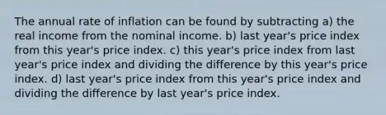 The annual rate of inflation can be found by subtracting a) the real income from the nominal income. b) last year's price index from this year's price index. c) this year's price index from last year's price index and dividing the difference by this year's price index. d) last year's price index from this year's price index and dividing the difference by last year's price index.