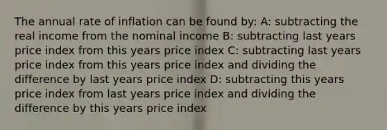 The annual rate of inflation can be found by: A: subtracting the real income from the nominal income B: subtracting last years price index from this years price index C: subtracting last years price index from this years price index and dividing the difference by last years price index D: subtracting this years price index from last years price index and dividing the difference by this years price index