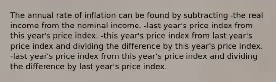 The annual rate of inflation can be found by subtracting -the real income from the nominal income. -last year's price index from this year's price index. -this year's price index from last year's price index and dividing the difference by this year's price index. -last year's price index from this year's price index and dividing the difference by last year's price index.