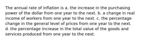 The annual rate of inflation is a. the increase in the purchasing power of the dollar from one year to the next. b. a change in real income of workers from one year to the next. c. the percentage change in the general level of prices from one year to the next. d. the percentage increase in the total value of the goods and services produced from one year to the next.