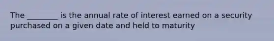 The ________ is the annual rate of interest earned on a security purchased on a given date and held to maturity