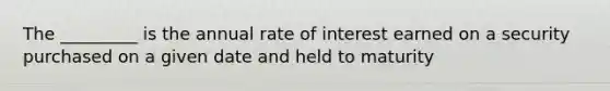 The _________ is the annual rate of interest earned on a security purchased on a given date and held to maturity