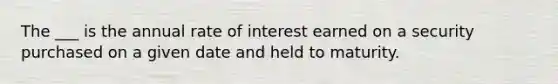 The ___ is the annual rate of interest earned on a security purchased on a given date and held to maturity.