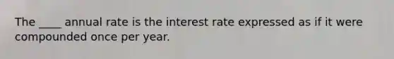 The ____ annual rate is the interest rate expressed as if it were compounded once per year.