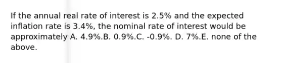 If the annual real rate of interest is 2.5% and the expected inflation rate is 3.4%, the nominal rate of interest would be approximately A. 4.9%.B. 0.9%.C. -0.9%. D. 7%.E. none of the above.